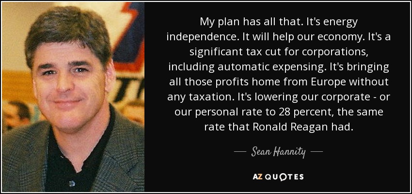 My plan has all that. It's energy independence. It will help our economy. It's a significant tax cut for corporations, including automatic expensing. It's bringing all those profits home from Europe without any taxation. It's lowering our corporate - or our personal rate to 28 percent, the same rate that Ronald Reagan had. - Sean Hannity