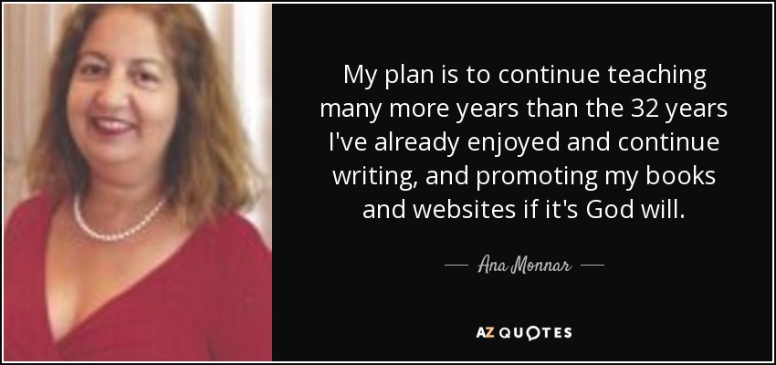 My plan is to continue teaching many more years than the 32 years I've already enjoyed and continue writing, and promoting my books and websites if it's God will. - Ana Monnar