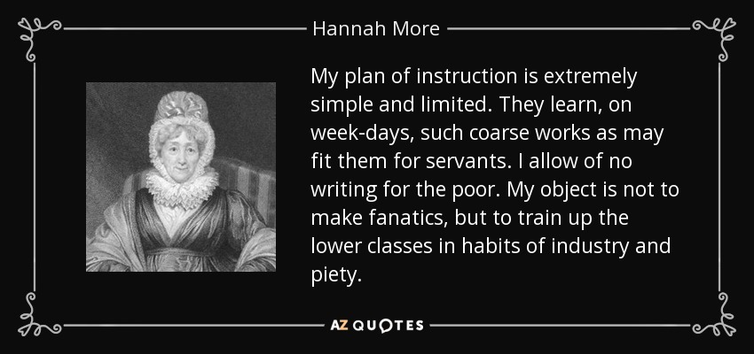 My plan of instruction is extremely simple and limited. They learn, on week-days, such coarse works as may fit them for servants. I allow of no writing for the poor. My object is not to make fanatics, but to train up the lower classes in habits of industry and piety. - Hannah More