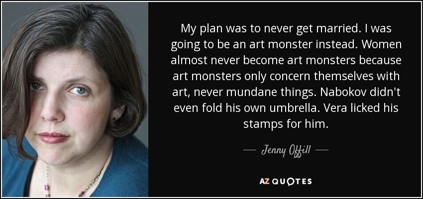 My plan was to never get married. I was going to be an art monster instead. Women almost never become art monsters because art monsters only concern themselves with art, never mundane things. Nabokov didn't even fold his own umbrella. Vera licked his stamps for him. - Jenny Offill