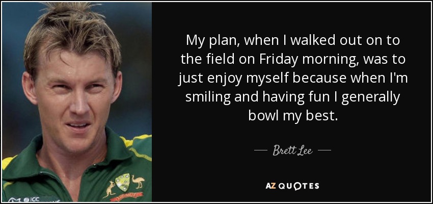 My plan, when I walked out on to the field on Friday morning, was to just enjoy myself because when I'm smiling and having fun I generally bowl my best. - Brett Lee