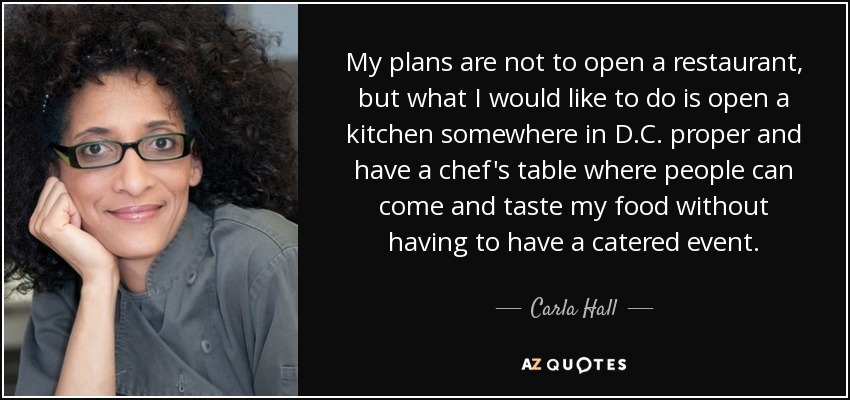 My plans are not to open a restaurant, but what I would like to do is open a kitchen somewhere in D.C. proper and have a chef's table where people can come and taste my food without having to have a catered event. - Carla Hall
