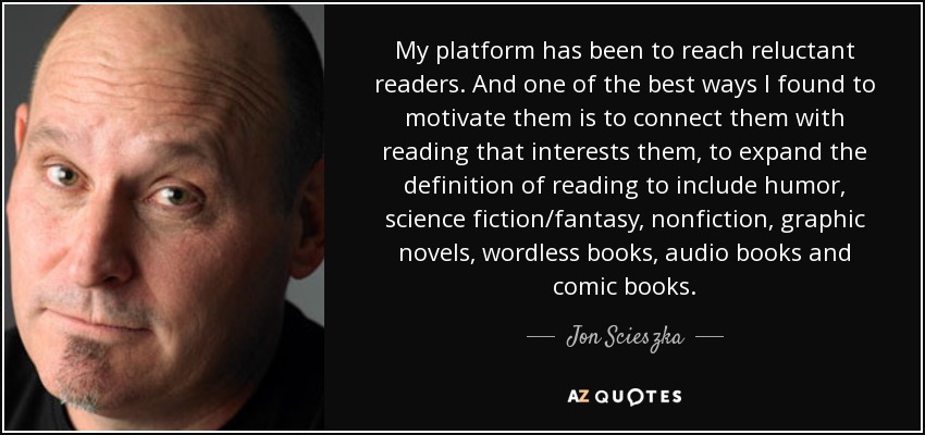 My platform has been to reach reluctant readers. And one of the best ways I found to motivate them is to connect them with reading that interests them, to expand the definition of reading to include humor, science fiction/fantasy, nonfiction, graphic novels, wordless books, audio books and comic books. - Jon Scieszka