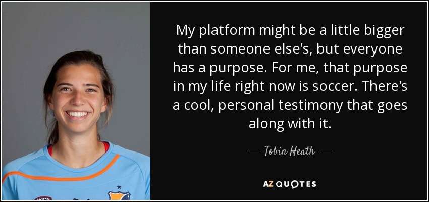 My platform might be a little bigger than someone else's, but everyone has a purpose. For me, that purpose in my life right now is soccer. There's a cool, personal testimony that goes along with it. - Tobin Heath
