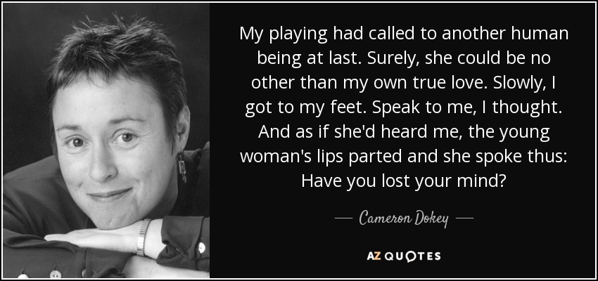 My playing had called to another human being at last. Surely, she could be no other than my own true love. Slowly, I got to my feet. Speak to me, I thought. And as if she'd heard me, the young woman's lips parted and she spoke thus: Have you lost your mind? - Cameron Dokey