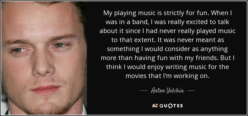My playing music is strictly for fun. When I was in a band, I was really excited to talk about it since I had never really played music to that extent. It was never meant as something I would consider as anything more than having fun with my friends. But I think I would enjoy writing music for the movies that I'm working on. - Anton Yelchin