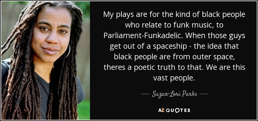 My plays are for the kind of black people who relate to funk music, to Parliament-Funkadelic. When those guys get out of a spaceship - the idea that black people are from outer space, theres a poetic truth to that. We are this vast people. - Suzan-Lori Parks