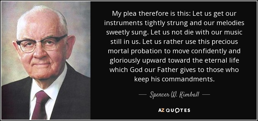 My plea therefore is this: Let us get our instruments tightly strung and our melodies sweetly sung. Let us not die with our music still in us. Let us rather use this precious mortal probation to move confidently and gloriously upward toward the eternal life which God our Father gives to those who keep his commandments. - Spencer W. Kimball