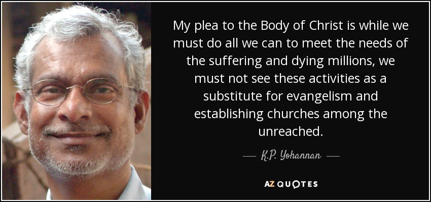 My plea to the Body of Christ is while we must do all we can to meet the needs of the suffering and dying millions, we must not see these activities as a substitute for evangelism and establishing churches among the unreached. - K.P. Yohannan