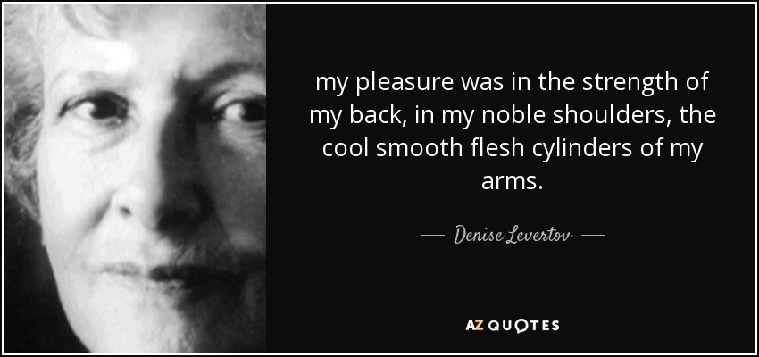 my pleasure was in the strength of my back, in my noble shoulders, the cool smooth flesh cylinders of my arms. - Denise Levertov