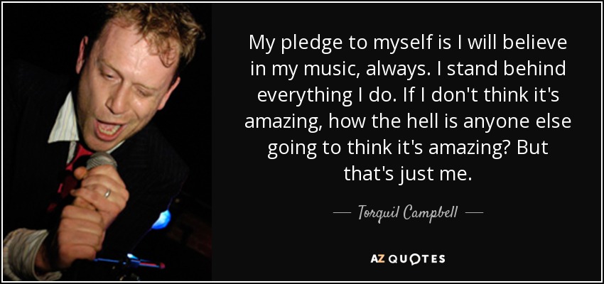 My pledge to myself is I will believe in my music, always. I stand behind everything I do. If I don't think it's amazing, how the hell is anyone else going to think it's amazing? But that's just me. - Torquil Campbell