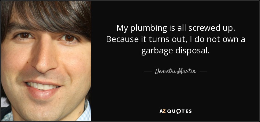 My plumbing is all screwed up. Because it turns out, I do not own a garbage disposal. - Demetri Martin