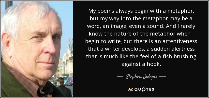 My poems always begin with a metaphor, but my way into the metaphor may be a word, an image, even a sound. And I rarely know the nature of the metaphor when I begin to write, but there is an attentiveness that a writer develops, a sudden alertness that is much like the feel of a fish brushing against a hook. - Stephen Dobyns