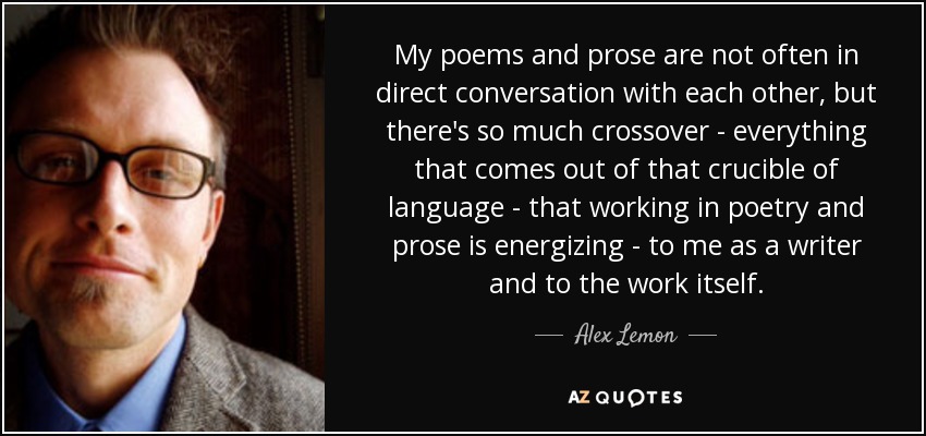 My poems and prose are not often in direct conversation with each other, but there's so much crossover - everything that comes out of that crucible of language - that working in poetry and prose is energizing - to me as a writer and to the work itself. - Alex Lemon