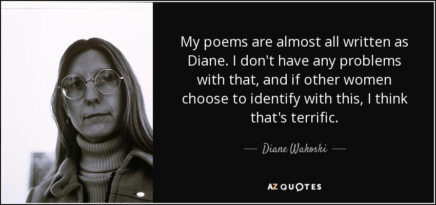 My poems are almost all written as Diane. I don't have any problems with that, and if other women choose to identify with this, I think that's terrific. - Diane Wakoski