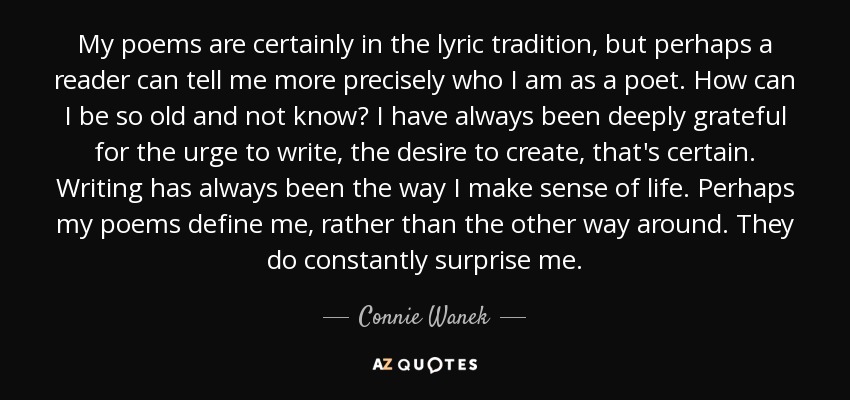 My poems are certainly in the lyric tradition, but perhaps a reader can tell me more precisely who I am as a poet. How can I be so old and not know? I have always been deeply grateful for the urge to write, the desire to create, that's certain. Writing has always been the way I make sense of life. Perhaps my poems define me, rather than the other way around. They do constantly surprise me. - Connie Wanek