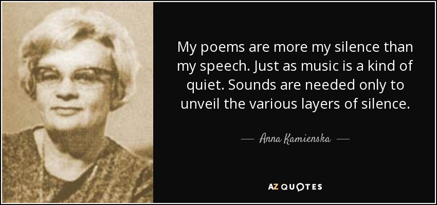 My poems are more my silence than my speech. Just as music is a kind of quiet. Sounds are needed only to unveil the various layers of silence. - Anna Kamienska