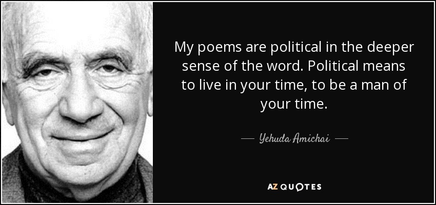My poems are political in the deeper sense of the word. Political means to live in your time, to be a man of your time. - Yehuda Amichai