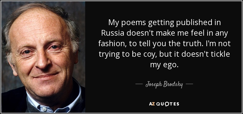 My poems getting published in Russia doesn't make me feel in any fashion, to tell you the truth. I'm not trying to be coy, but it doesn't tickle my ego. - Joseph Brodsky