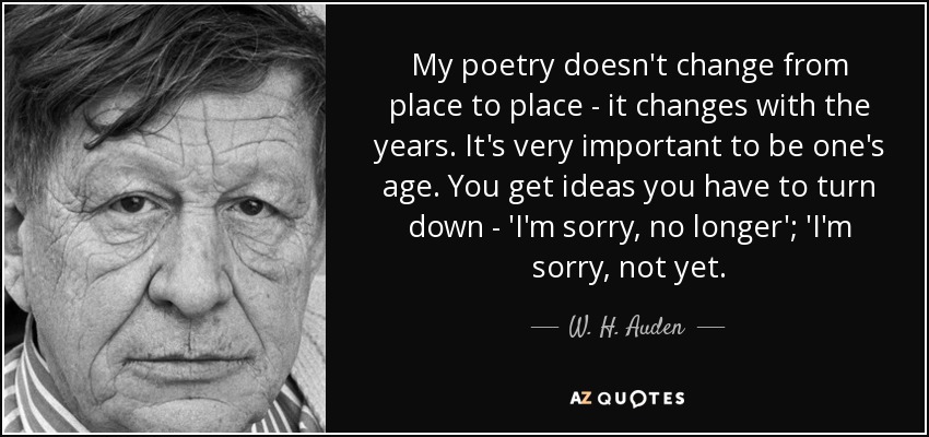My poetry doesn't change from place to place - it changes with the years. It's very important to be one's age. You get ideas you have to turn down - 'I'm sorry, no longer'; 'I'm sorry, not yet. - W. H. Auden