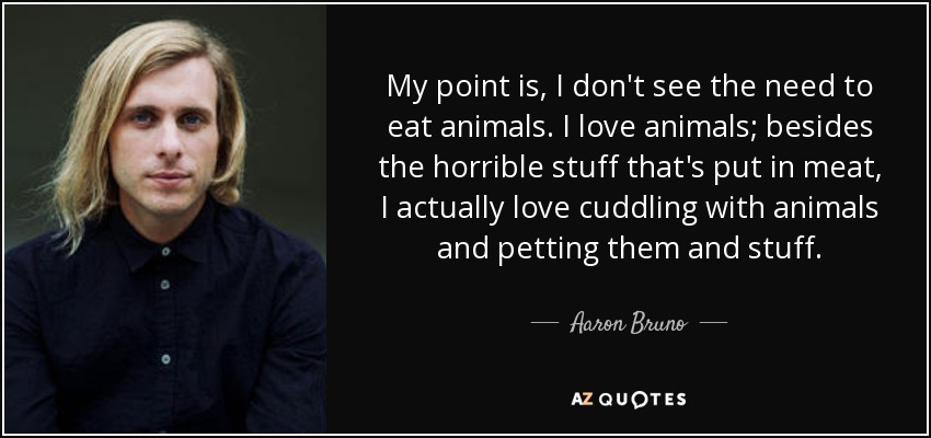 My point is, I don't see the need to eat animals. I love animals; besides the horrible stuff that's put in meat, I actually love cuddling with animals and petting them and stuff. - Aaron Bruno
