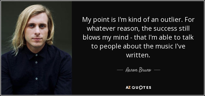My point is I'm kind of an outlier. For whatever reason, the success still blows my mind - that I'm able to talk to people about the music I've written. - Aaron Bruno