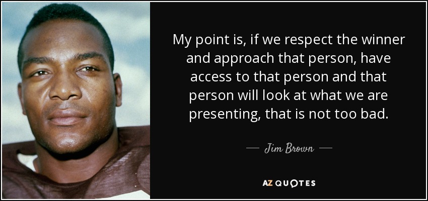 My point is, if we respect the winner and approach that person, have access to that person and that person will look at what we are presenting, that is not too bad. - Jim Brown