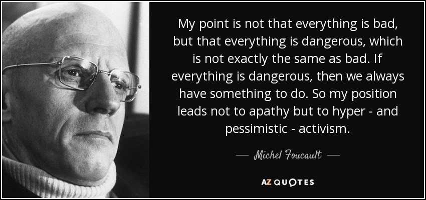 My point is not that everything is bad, but that everything is dangerous, which is not exactly the same as bad. If everything is dangerous, then we always have something to do. So my position leads not to apathy but to hyper - and pessimistic - activism. - Michel Foucault