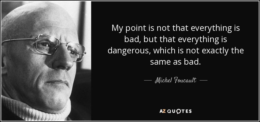 My point is not that everything is bad, but that everything is dangerous, which is not exactly the same as bad. - Michel Foucault