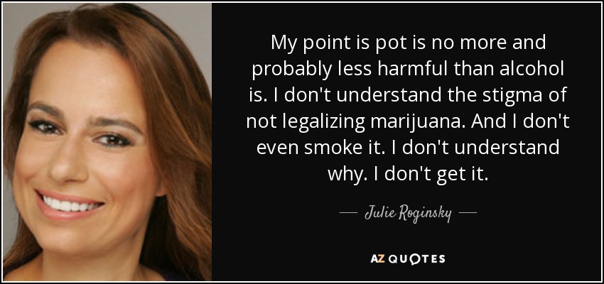 My point is pot is no more and probably less harmful than alcohol is. I don't understand the stigma of not legalizing marijuana. And I don't even smoke it. I don't understand why. I don't get it. - Julie Roginsky