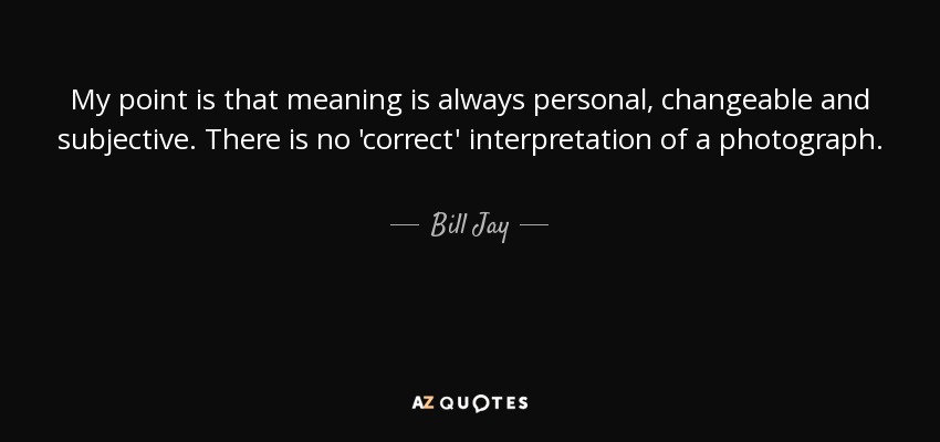 My point is that meaning is always personal, changeable and subjective. There is no 'correct' interpretation of a photograph. - Bill Jay