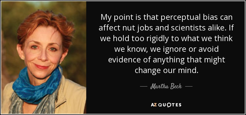 My point is that perceptual bias can affect nut jobs and scientists alike. If we hold too rigidly to what we think we know, we ignore or avoid evidence of anything that might change our mind. - Martha Beck