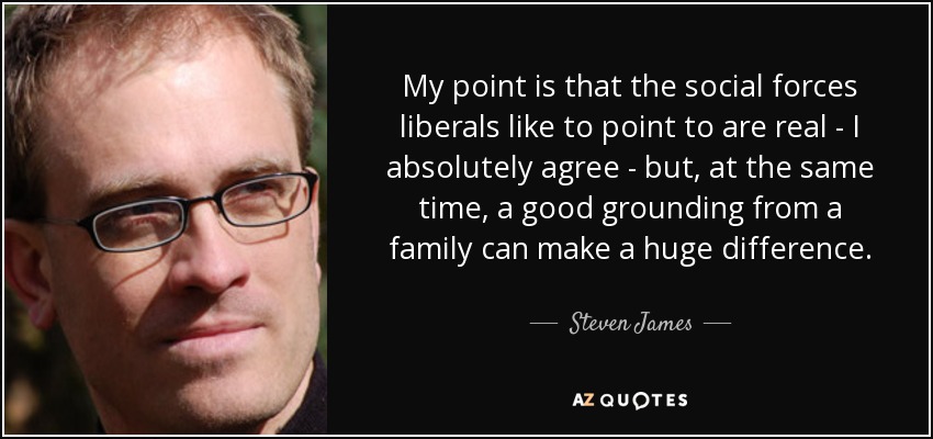 My point is that the social forces liberals like to point to are real - I absolutely agree - but, at the same time, a good grounding from a family can make a huge difference. - Steven James