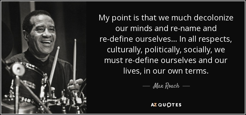 My point is that we much decolonize our minds and re-name and re-define ourselves . . . In all respects, culturally, politically, socially, we must re-define ourselves and our lives, in our own terms. - Max Roach