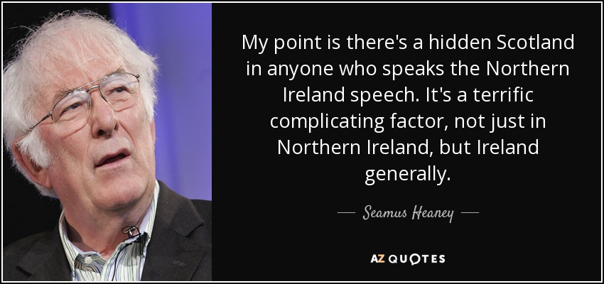 My point is there's a hidden Scotland in anyone who speaks the Northern Ireland speech. It's a terrific complicating factor, not just in Northern Ireland, but Ireland generally. - Seamus Heaney