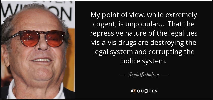 My point of view, while extremely cogent, is unpopular. . . . That the repressive nature of the legalities vis-a-vis drugs are destroying the legal system and corrupting the police system. - Jack Nicholson