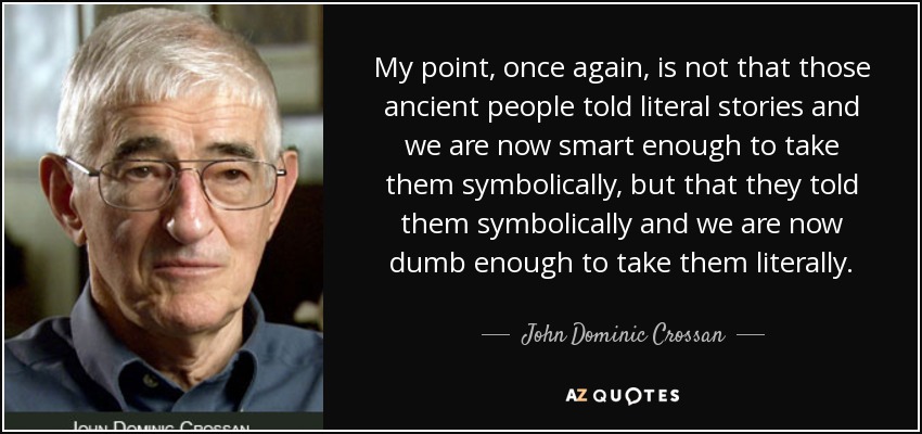 My point, once again, is not that those ancient people told literal stories and we are now smart enough to take them symbolically, but that they told them symbolically and we are now dumb enough to take them literally. - John Dominic Crossan