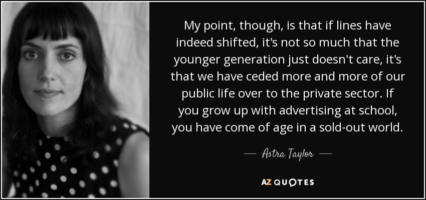 My point, though, is that if lines have indeed shifted, it's not so much that the younger generation just doesn't care, it's that we have ceded more and more of our public life over to the private sector. If you grow up with advertising at school, you have come of age in a sold-out world. - Astra Taylor