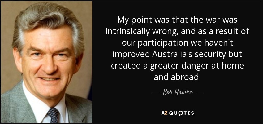 My point was that the war was intrinsically wrong, and as a result of our participation we haven't improved Australia's security but created a greater danger at home and abroad. - Bob Hawke