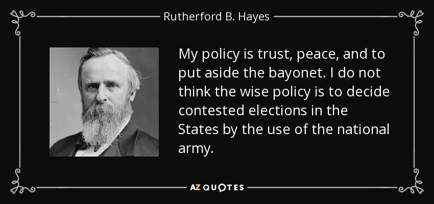 My policy is trust, peace, and to put aside the bayonet. I do not think the wise policy is to decide contested elections in the States by the use of the national army. - Rutherford B. Hayes
