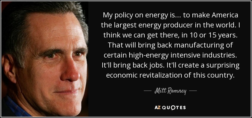 My policy on energy is... to make America the largest energy producer in the world. I think we can get there, in 10 or 15 years. That will bring back manufacturing of certain high-energy intensive industries. It'll bring back jobs. It'll create a surprising economic revitalization of this country. - Mitt Romney