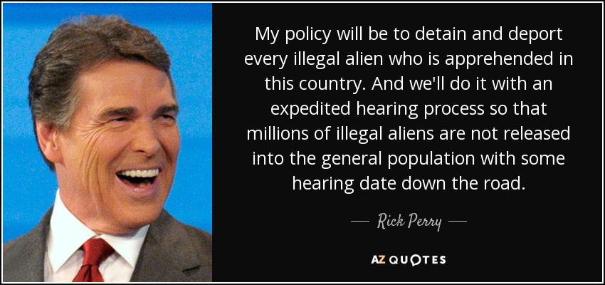 My policy will be to detain and deport every illegal alien who is apprehended in this country. And we'll do it with an expedited hearing process so that millions of illegal aliens are not released into the general population with some hearing date down the road. - Rick Perry