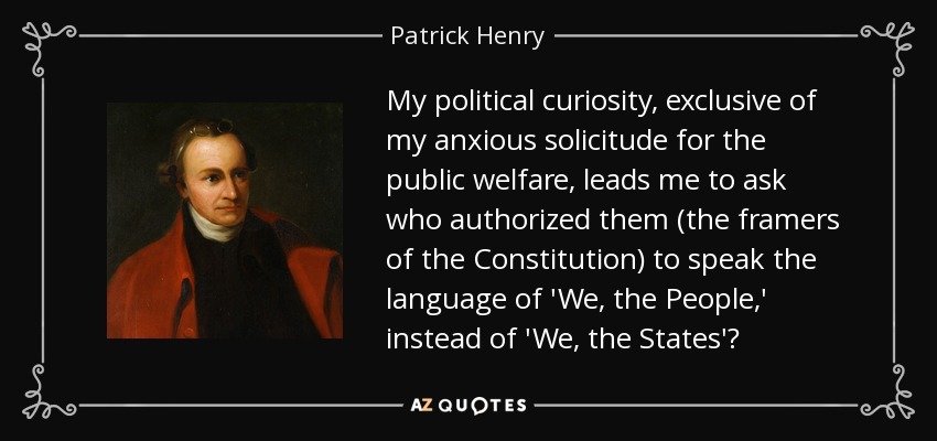 My political curiosity, exclusive of my anxious solicitude for the public welfare, leads me to ask who authorized them (the framers of the Constitution) to speak the language of 'We, the People,' instead of 'We, the States'? - Patrick Henry