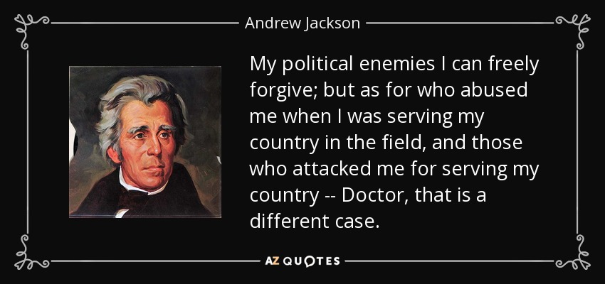 My political enemies I can freely forgive; but as for who abused me when I was serving my country in the field, and those who attacked me for serving my country -- Doctor, that is a different case. - Andrew Jackson