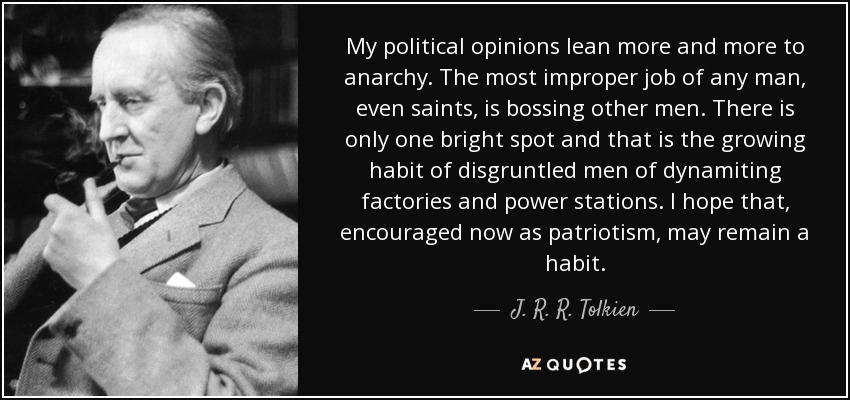My political opinions lean more and more to anarchy. The most improper job of any man, even saints, is bossing other men. There is only one bright spot and that is the growing habit of disgruntled men of dynamiting factories and power stations. I hope that, encouraged now as patriotism, may remain a habit. - J. R. R. Tolkien