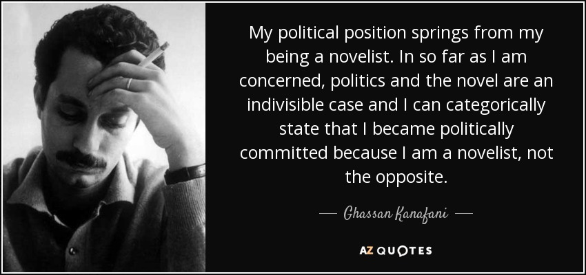 My political position springs from my being a novelist. In so far as I am concerned, politics and the novel are an indivisible case and I can categorically state that I became politically committed because I am a novelist, not the opposite. - Ghassan Kanafani