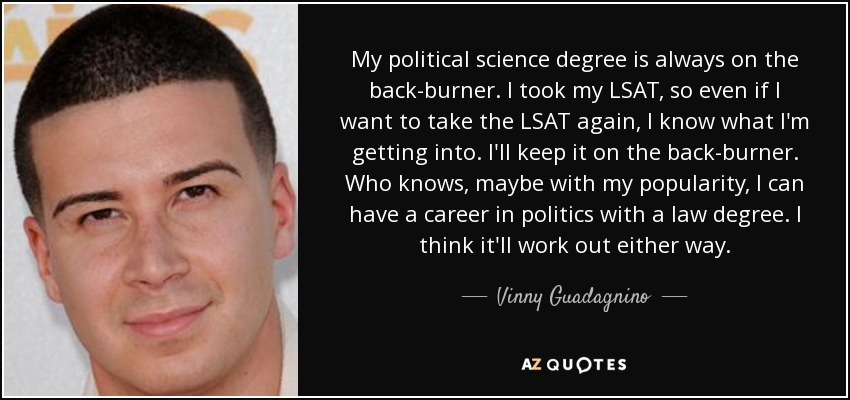 My political science degree is always on the back-burner. I took my LSAT, so even if I want to take the LSAT again, I know what I'm getting into. I'll keep it on the back-burner. Who knows, maybe with my popularity, I can have a career in politics with a law degree. I think it'll work out either way. - Vinny Guadagnino