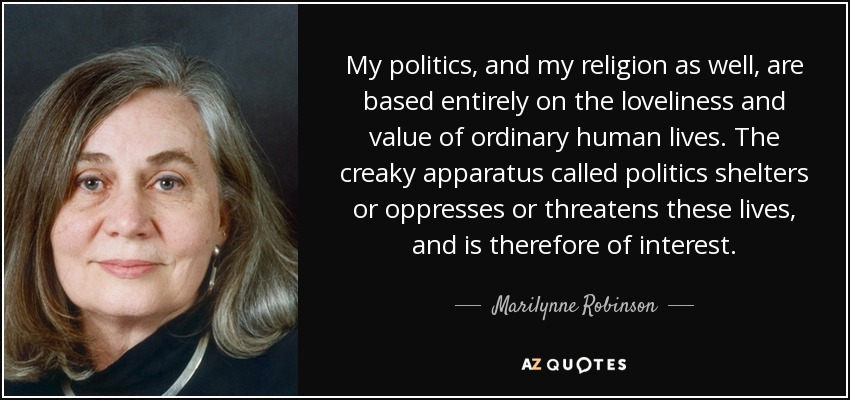 My politics, and my religion as well, are based entirely on the loveliness and value of ordinary human lives. The creaky apparatus called politics shelters or oppresses or threatens these lives, and is therefore of interest. - Marilynne Robinson