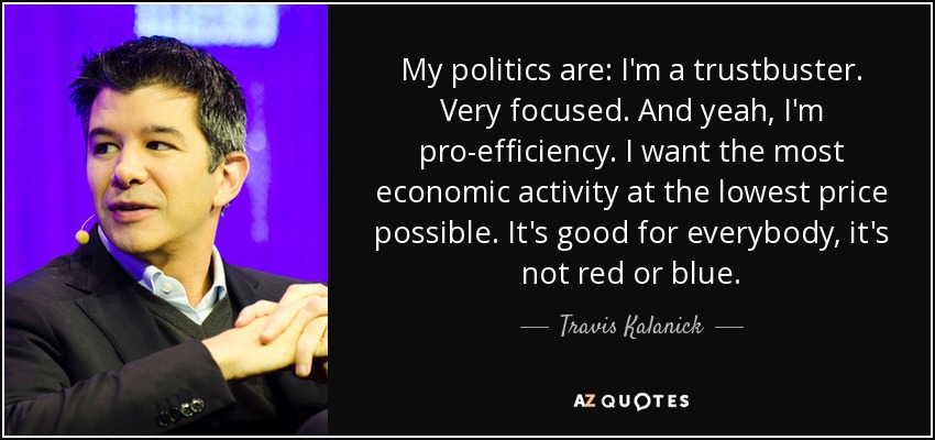 My politics are: I'm a trustbuster. Very focused. And yeah, I'm pro-efficiency. I want the most economic activity at the lowest price possible. It's good for everybody, it's not red or blue. - Travis Kalanick