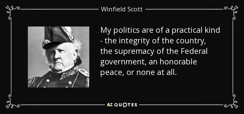 My politics are of a practical kind - the integrity of the country, the supremacy of the Federal government, an honorable peace, or none at all. - Winfield Scott